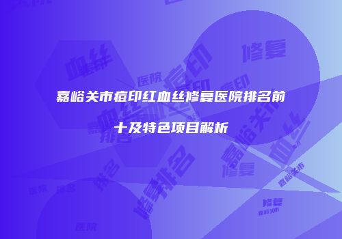 嘉峪关市痘印红血丝修复医院排名前十及特色项目解析