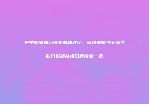 巴中两家知名医美机构对比：双均医院与艾尚华昀门诊部技术口碑价格一览