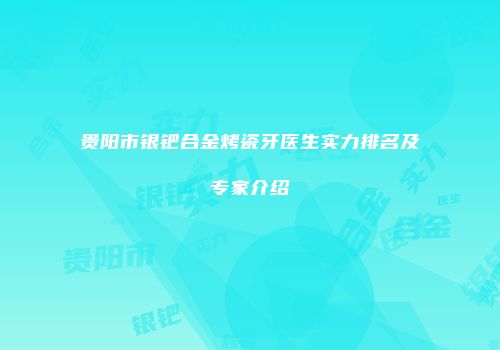 贵阳市银钯合金烤瓷牙医生实力排名及专家介绍