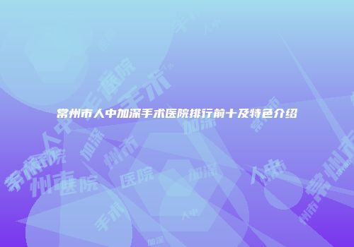 常州市人中加深手术医院排行前十及特色介绍
