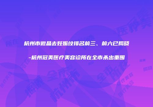 杭州市微晶去妊娠纹排名前三、前六已揭晓-杭州冠美医疗美容诊所在全市杀出重围