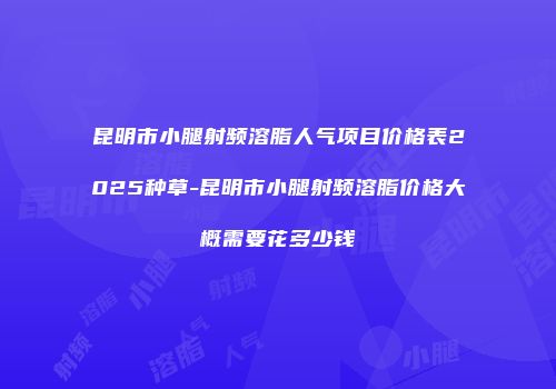 昆明市小腿射频溶脂人气项目价格表2025种草-昆明市小腿射频溶脂价格大概需要花多少钱