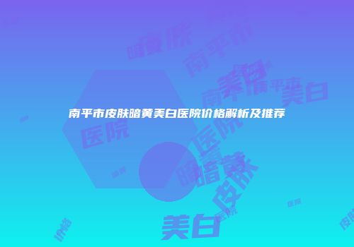南平市皮肤暗黄美白医院价格解析及推荐
