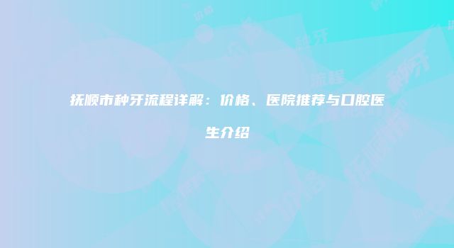 抚顺市种牙流程详解：价格、医院推荐与口腔医生介绍