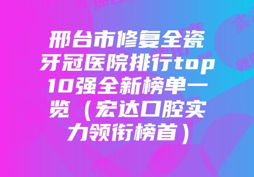 邢台市修复全瓷牙冠医院排行top10强全新榜单一览（宏达口腔实力领衔榜首）
