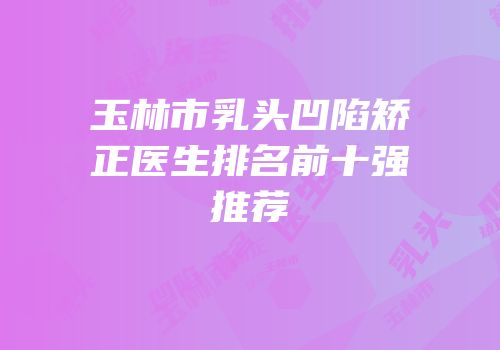 玉林市乳头凹陷矫正医生排名前十强推荐
