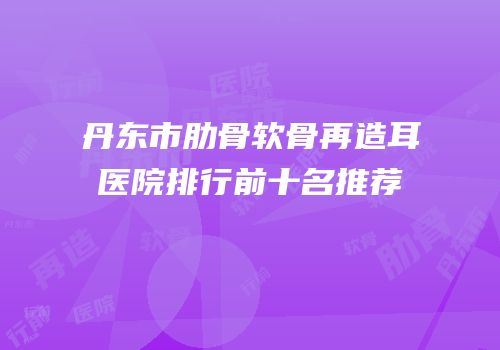 丹东市肋骨软骨再造耳医院排行前十名推荐
