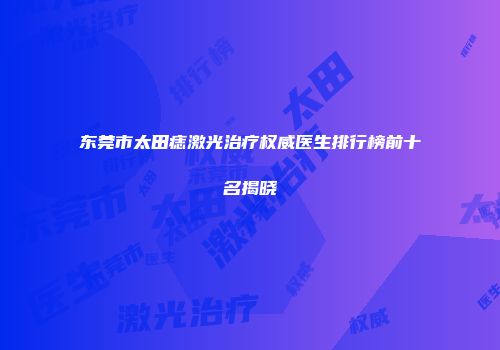 东莞市太田痣激光治疗权威医生排行榜前十名揭晓
