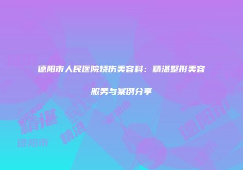 德阳市人民医院烧伤美容科：精湛整形美容服务与案例分享
