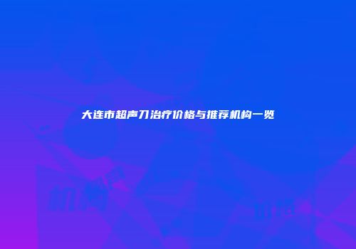 大连市超声刀治疗价格与推荐机构一览