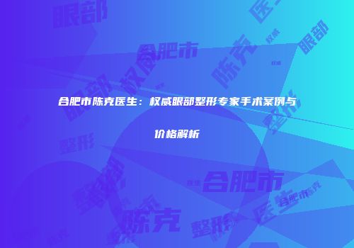 合肥市陈克医生：权威眼部整形专家手术案例与价格解析