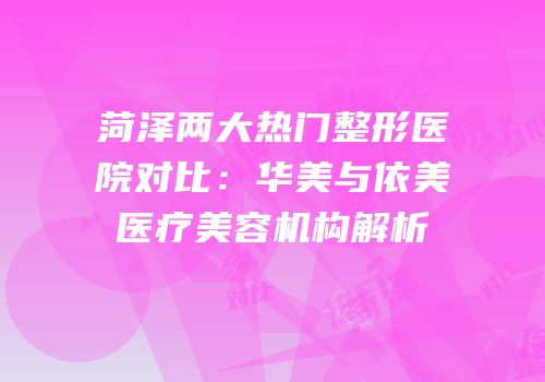 菏泽两大热门整形医院对比：华美与依美医疗美容机构解析