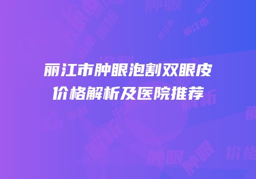 丽江市肿眼泡割双眼皮价格解析及医院推荐