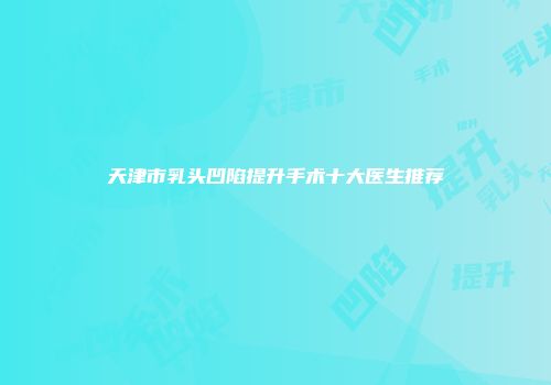 天津市乳头凹陷提升手术十大医生推荐