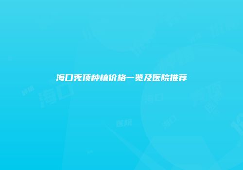 海口秃顶种植价格一览及医院推荐