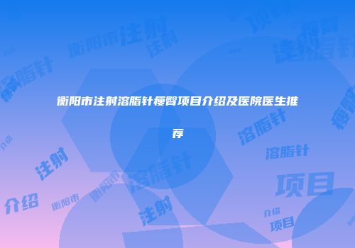 衡阳市注射溶脂针瘦臀项目介绍及医院医生推荐