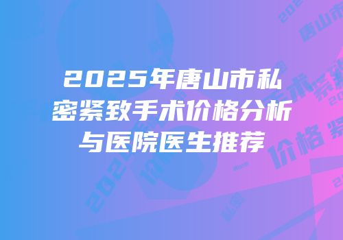 2025年唐山市私密紧致手术价格分析与医院医生推荐