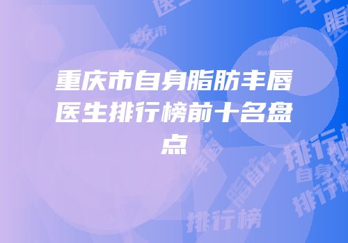 重庆市自身脂肪丰唇医生排行榜前十名盘点
