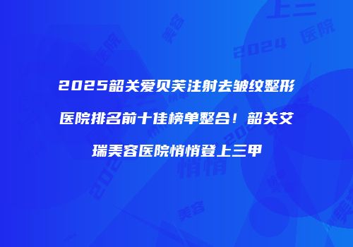 2025韶关爱贝芙注射去皱纹整形医院排名前十佳榜单整合！韶关艾瑞美容医院悄悄登上三甲