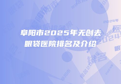 阜阳市2025年无创去眼袋医院排名及介绍