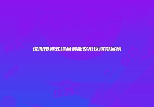 沈阳市韩式综合鼻部整形医院排名榜