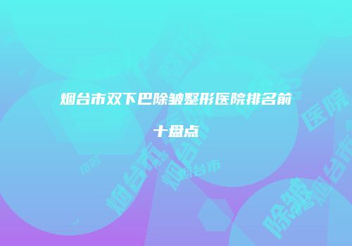 烟台市双下巴除皱整形医院排名前十盘点