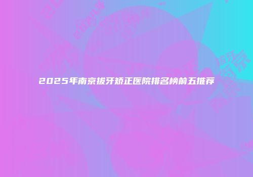 2025年南京拔牙矫正医院排名榜前五推荐