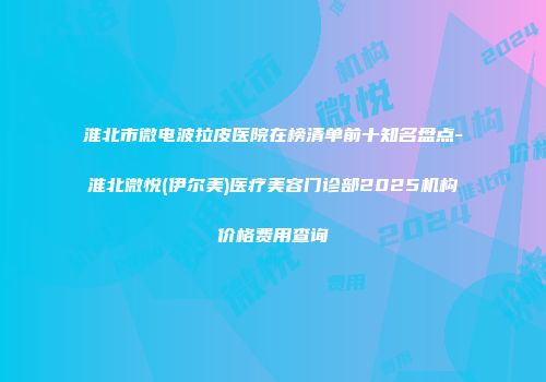 淮北市微电波拉皮医院在榜清单前十知名盘点-淮北微悦(伊尔美)医疗美容门诊部2025机构价格费用查询