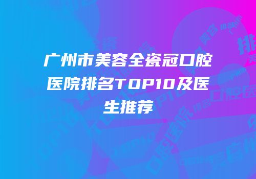 广州市美容全瓷冠口腔医院排名TOP10及医生推荐