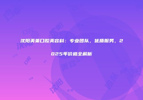 沈阳美莱口腔美容科：专业团队，优质服务，2025年价格全解析
