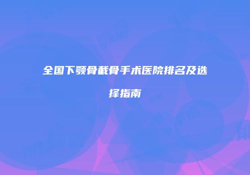 全国下颚骨截骨手术医院排名及选择指南