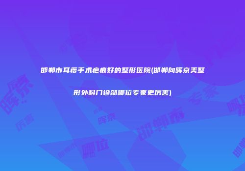 邯郸市耳瘘手术疤痕好的整形医院(邯郸向晖京美整形外科门诊部哪位专家更厉害)