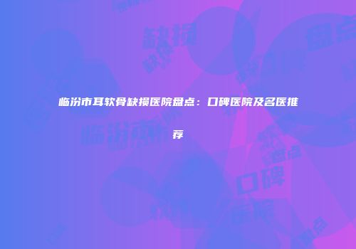 临汾市耳软骨缺损医院盘点：口碑医院及名医推荐