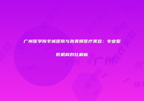 广州医学院羊城医院与孢美妍医疗美容：专业整形机构对比解析