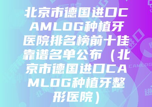 北京市德国进口CAMLOG种植牙医院排名榜前十佳靠谱名单公布（北京市德国进口CAMLOG种植牙整形医院）