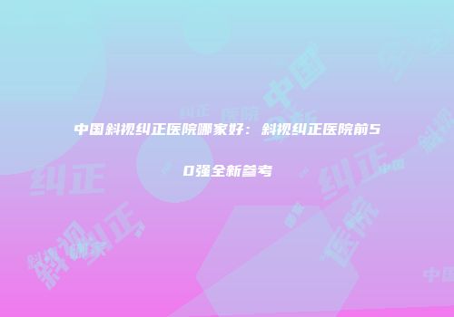 中国斜视纠正医院哪家好：斜视纠正医院前50强全新参考