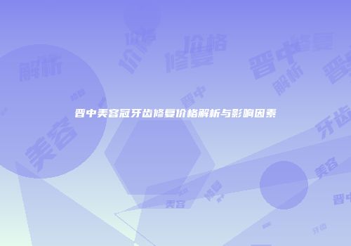 晋中美容冠牙齿修复价格解析与影响因素