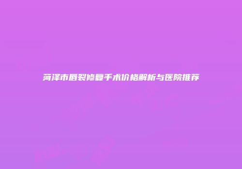 菏泽市唇裂修复手术价格解析与医院推荐