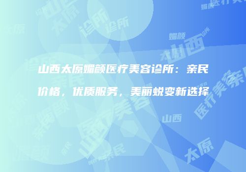 山西太原媚颜医疗美容诊所：亲民价格，优质服务，美丽蜕变新选择