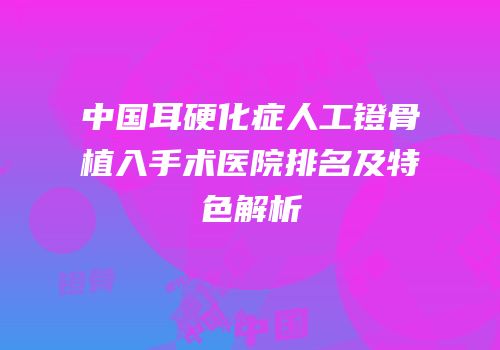 中国耳硬化症人工镫骨植入手术医院排名及特色解析
