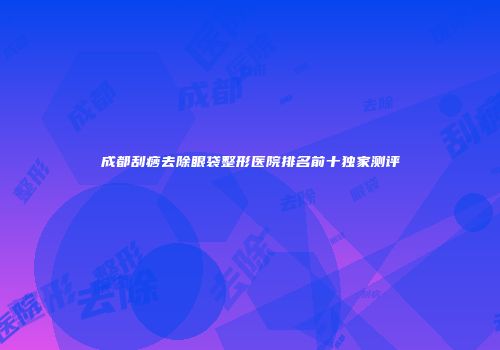 成都刮痧去除眼袋整形医院排名前十独家测评