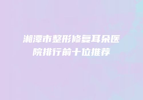 湘潭市整形修复耳朵医院排行前十位推荐