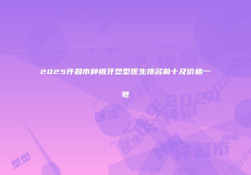 2025许昌市种植牙塑型医生排名前十及价格一览