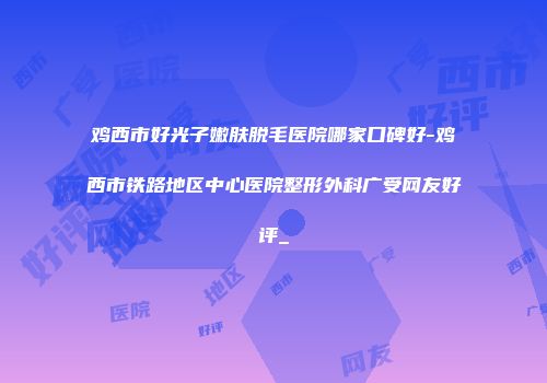 鸡西市好光子嫩肤脱毛医院哪家口碑好-鸡西市铁路地区中心医院整形外科广受网友好评_
