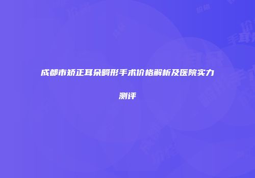 成都市矫正耳朵畸形手术价格解析及医院实力测评