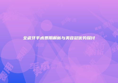 全瓷牙手术费用解析与美容冠优势探讨