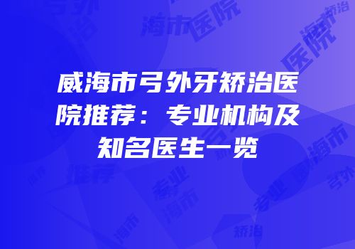 威海市弓外牙矫治医院推荐：专业机构及知名医生一览