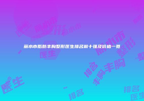 丽水市脂肪丰胸整形医生排名前十强及价格一览
