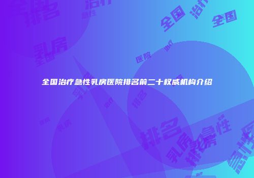 全国治疗急性乳房医院排名前二十权威机构介绍