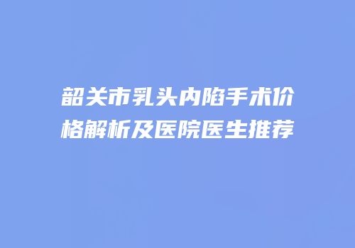韶关市乳头内陷手术价格解析及医院医生推荐